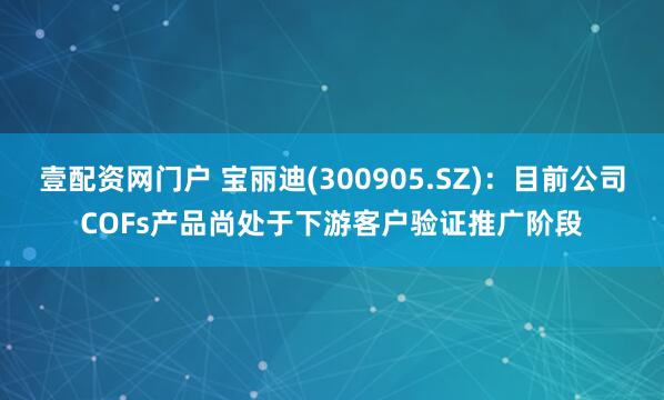 壹配资网门户 宝丽迪(300905.SZ)：目前公司COFs产品尚处于下游客户验证推广阶段