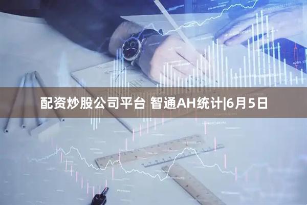 配资炒股公司平台 智通AH统计|6月5日