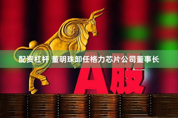 配资杠杆 董明珠卸任格力芯片公司董事长