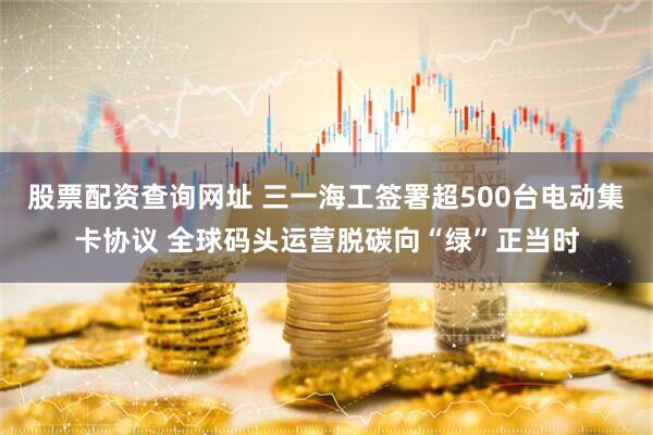 股票配资查询网址 三一海工签署超500台电动集卡协议 全球码头运营脱碳向“绿”正当时
