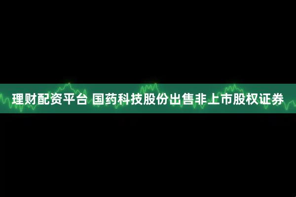 理财配资平台 国药科技股份出售非上市股权证券