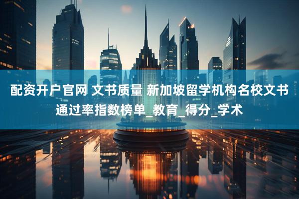 配资开户官网 文书质量 新加坡留学机构名校文书通过率指数榜单_教育_得分_学术