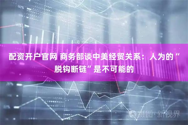 配资开户官网 商务部谈中美经贸关系：人为的“脱钩断链”是不可能的