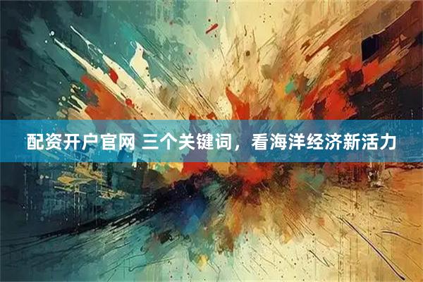 配资开户官网 三个关键词，看海洋经济新活力