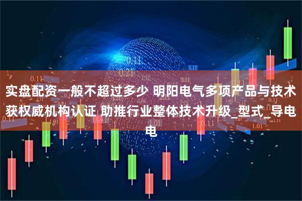 实盘配资一般不超过多少 明阳电气多项产品与技术获权威机构认证 助推行业整体技术升级_型式_导电