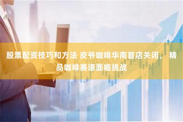 股票配资技巧和方法 皮爷咖啡华南首店关闭， 精品咖啡赛道面临挑战