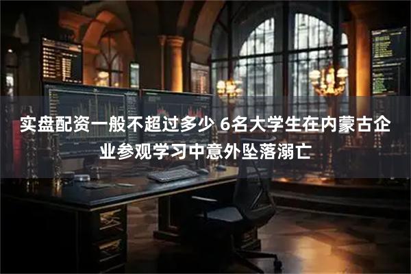 实盘配资一般不超过多少 6名大学生在内蒙古企业参观学习中意外坠落溺亡