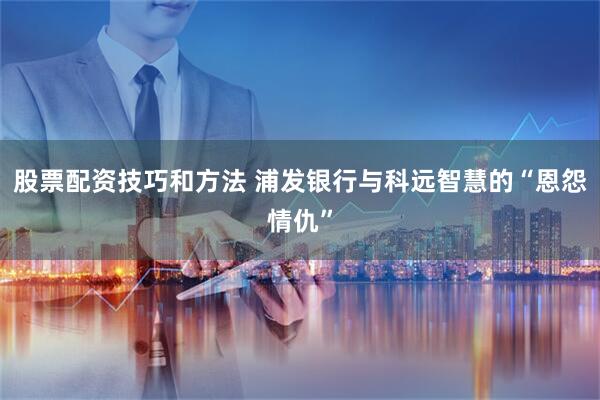 股票配资技巧和方法 浦发银行与科远智慧的“恩怨情仇”