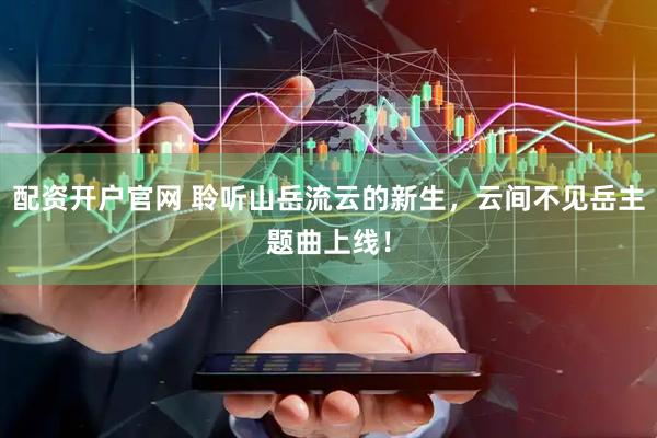 配资开户官网 聆听山岳流云的新生，云间不见岳主题曲上线！