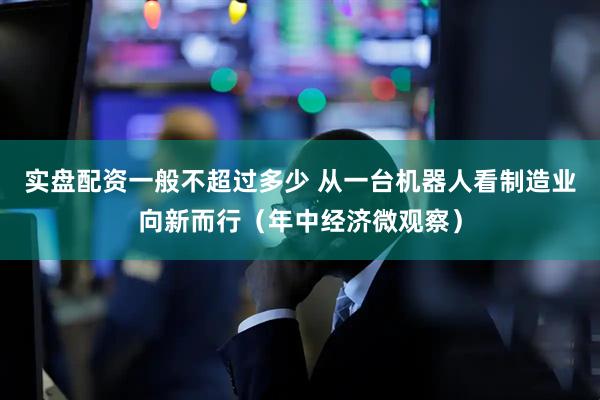 实盘配资一般不超过多少 从一台机器人看制造业向新而行（年中经济微观察）
