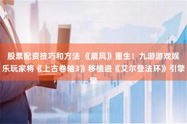 股票配资技巧和方法 《晨风》重生！九游游戏娱乐玩家将《上古卷轴3》移植进《艾尔登法环》引擎