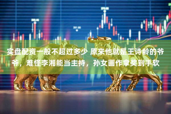 实盘配资一般不超过多少 原来他就是王诗龄的爷爷，难怪李湘能当主持，孙女画作拿奖到手软