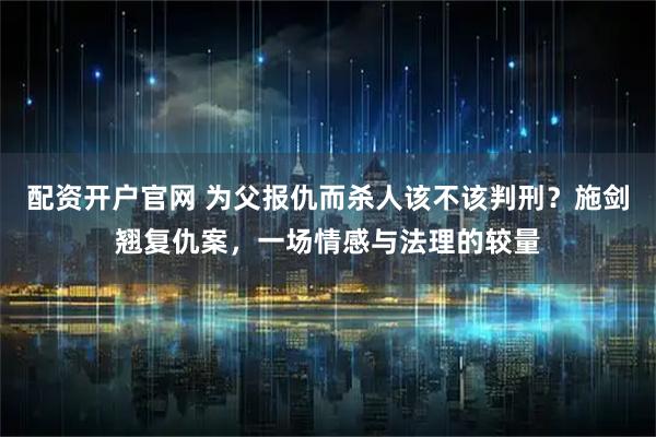 配资开户官网 为父报仇而杀人该不该判刑？施剑翘复仇案，一场情感与法理的较量
