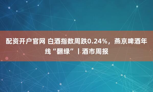 配资开户官网 白酒指数周跌0.24%，燕京啤酒年线“翻绿”丨酒市周报