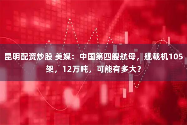 昆明配资炒股 美媒：中国第四艘航母，舰载机105架，12万吨，可能有多大？