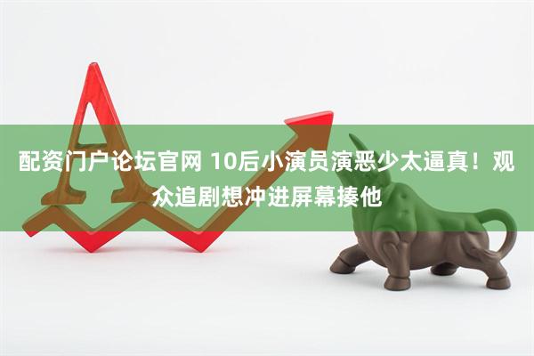 配资门户论坛官网 10后小演员演恶少太逼真！观众追剧想冲进屏幕揍他