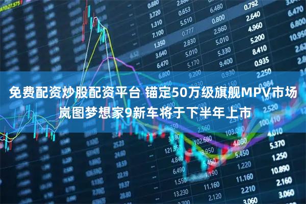 免费配资炒股配资平台 锚定50万级旗舰MPV市场 岚图梦想家9新车将于下半年上市