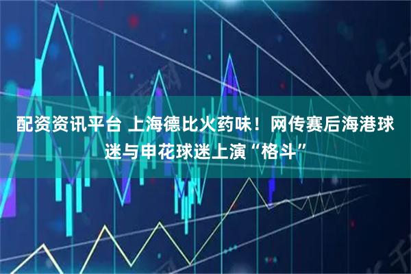 配资资讯平台 上海德比火药味！网传赛后海港球迷与申花球迷上演“格斗”