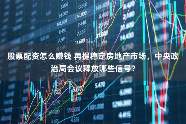 股票配资怎么赚钱 再提稳定房地产市场，中央政治局会议释放哪些信号？