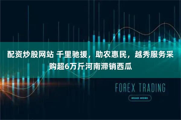 配资炒股网站 千里驰援，助农惠民，越秀服务采购超6万斤河南滞销西瓜