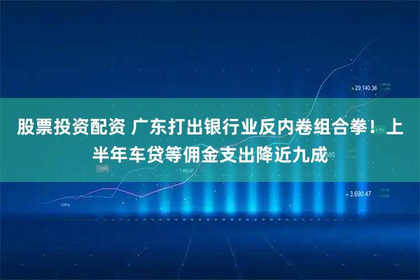 股票投资配资 广东打出银行业反内卷组合拳!上半年车贷等佣金支出降近九成