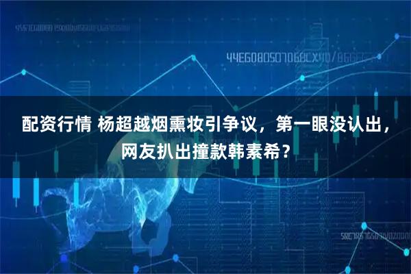 配资行情 杨超越烟熏妆引争议，第一眼没认出，网友扒出撞款韩素希？