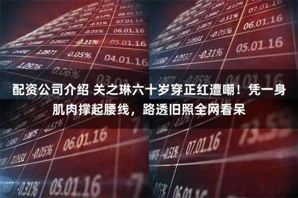 配资公司介绍 关之琳六十岁穿正红遭嘲！凭一身肌肉撑起腰线，路透旧照全网看呆