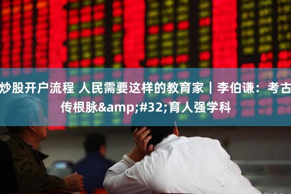 炒股开户流程 人民需要这样的教育家｜李伯谦：考古传根脉 育人强学科