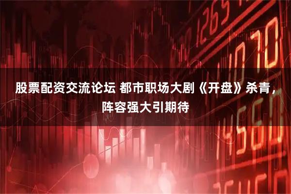 股票配资交流论坛 都市职场大剧《开盘》杀青，阵容强大引期待