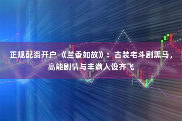 正规配资开户 《兰香如故》：古装宅斗剧黑马，高能剧情与丰满人设齐飞
