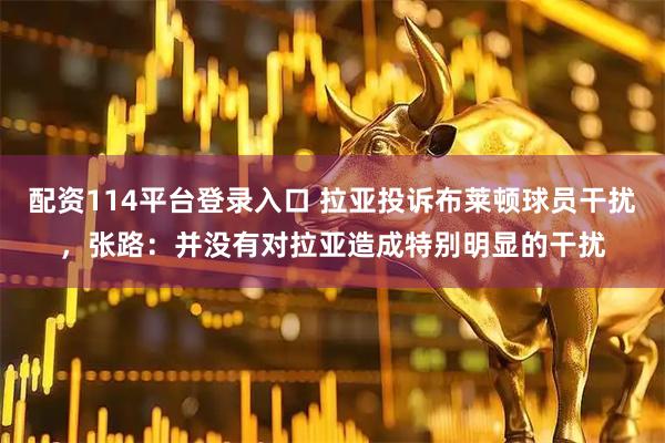 配资114平台登录入口 拉亚投诉布莱顿球员干扰，张路：并没有对拉亚造成特别明显的干扰