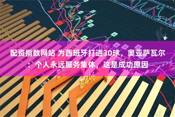 配资指数网站 为西班牙打进30球，奥亚萨瓦尔：个人永远服务集体，这是成功原因