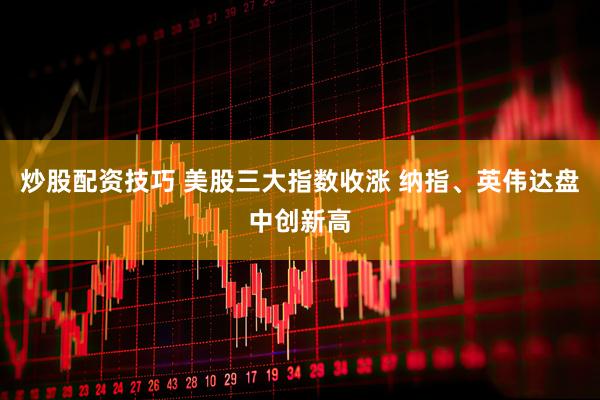 炒股配资技巧 美股三大指数收涨 纳指、英伟达盘中创新高